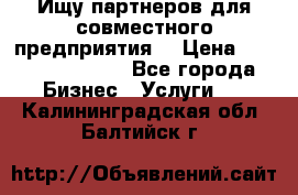 Ищу партнеров для совместного предприятия. › Цена ­ 1 000 000 000 - Все города Бизнес » Услуги   . Калининградская обл.,Балтийск г.